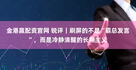 金港赢配资官网 锐评｜刷屏的不是“霸总发言”，而是冷静清醒的长期主义
