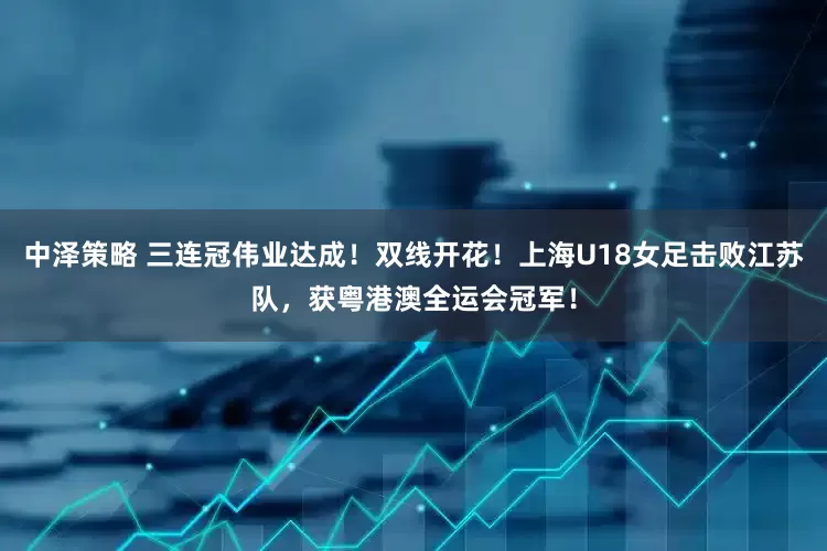 中泽策略 三连冠伟业达成！双线开花！上海U18女足击败江苏队，获粤港澳全运会冠军！