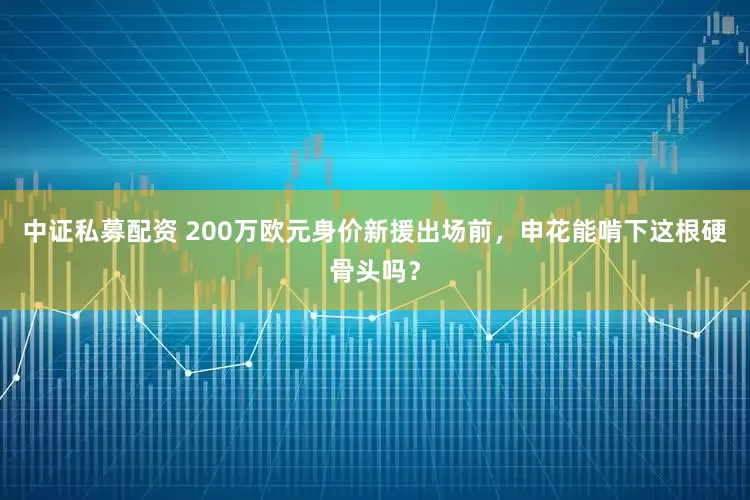 中证私募配资 200万欧元身价新援出场前，申花能啃下这根硬骨头吗？