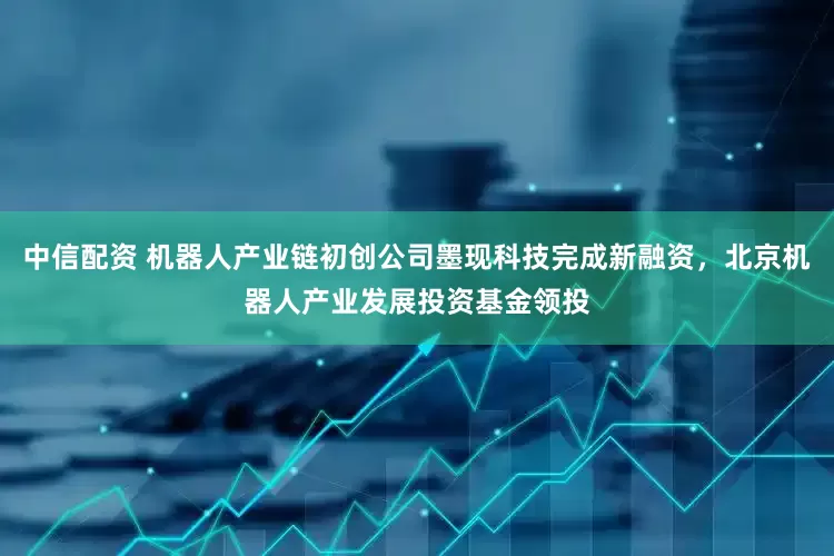 中信配资 机器人产业链初创公司墨现科技完成新融资，北京机器人产业发展投资基金领投