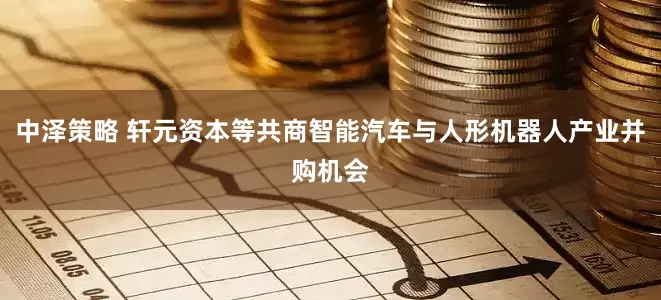 中泽策略 轩元资本等共商智能汽车与人形机器人产业并购机会