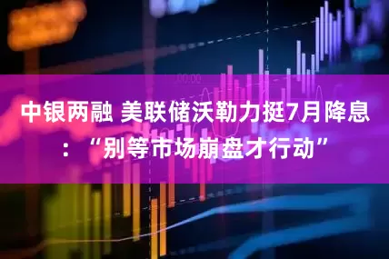 中银两融 美联储沃勒力挺7月降息：“别等市场崩盘才行动”