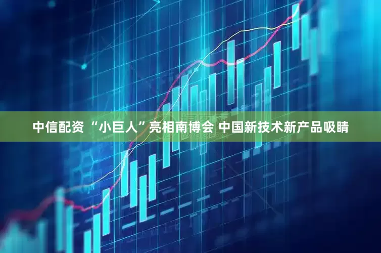 中信配资 “小巨人”亮相南博会 中国新技术新产品吸睛
