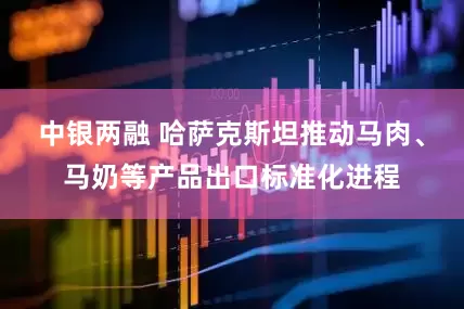 中银两融 哈萨克斯坦推动马肉、马奶等产品出口标准化进程