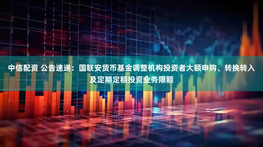 中信配资 公告速递：国联安货币基金调整机构投资者大额申购、转换转入及定期定额投资业务限额