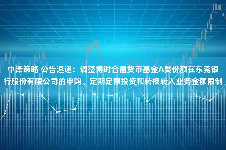 中泽策略 公告速递：调整博时合晶货币基金A类份额在东莞银行股份有限公司的申购、定期定额投资和转换转入业务金额限制