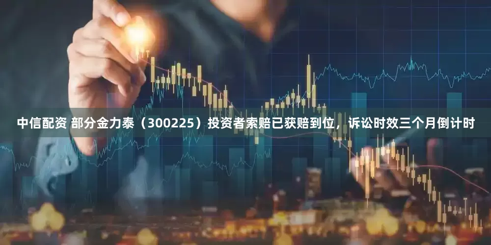 中信配资 部分金力泰（300225）投资者索赔已获赔到位，诉讼时效三个月倒计时