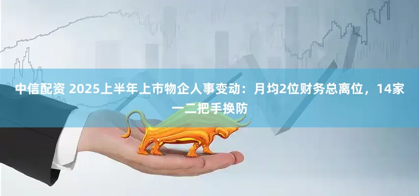 中信配资 2025上半年上市物企人事变动：月均2位财务总离位，14家一二把手换防