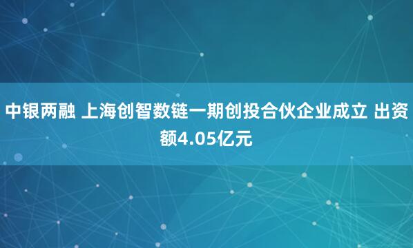 中银两融 上海创智数链一期创投合伙企业成立 出资额4.05亿元