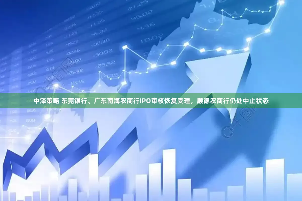中泽策略 东莞银行、广东南海农商行IPO审核恢复受理，顺德农商行仍处中止状态