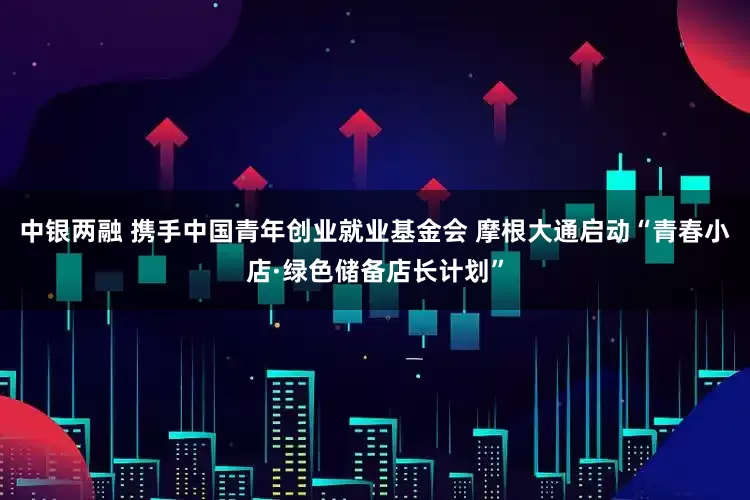 中银两融 携手中国青年创业就业基金会 摩根大通启动“青春小店·绿色储备店长计划”