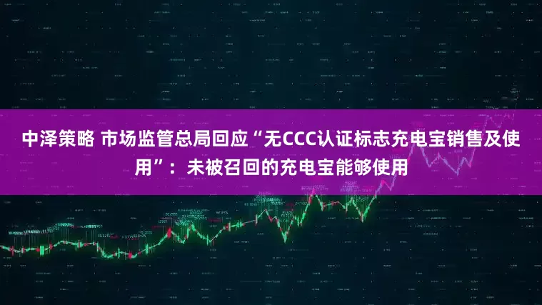 中泽策略 市场监管总局回应“无CCC认证标志充电宝销售及使用”：未被召回的充电宝能够使用