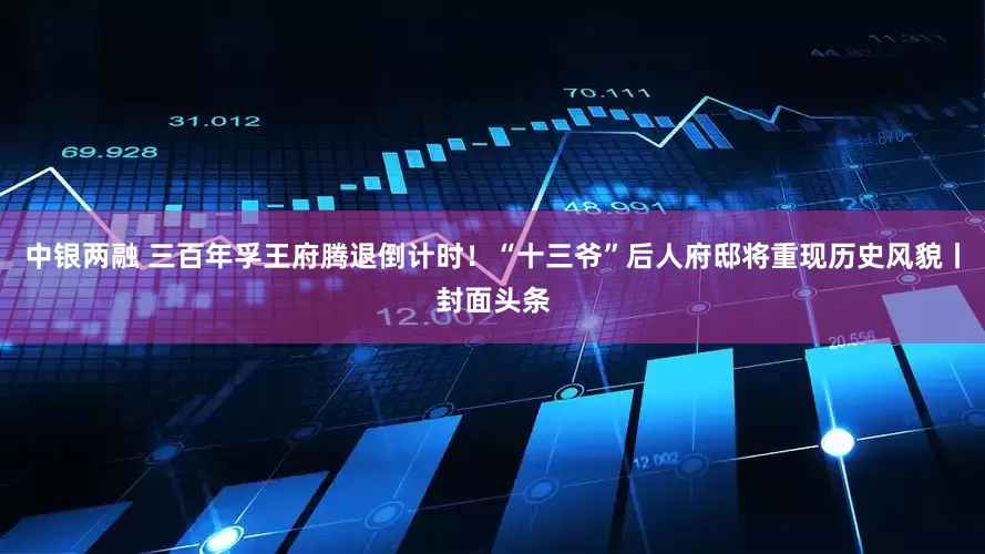 中银两融 三百年孚王府腾退倒计时！“十三爷”后人府邸将重现历史风貌丨封面头条