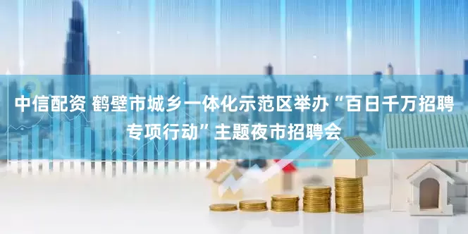 中信配资 鹤壁市城乡一体化示范区举办“百日千万招聘专项行动”主题夜市招聘会