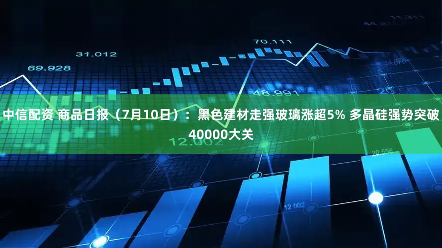 中信配资 商品日报（7月10日）：黑色建材走强玻璃涨超5% 多晶硅强势突破40000大关