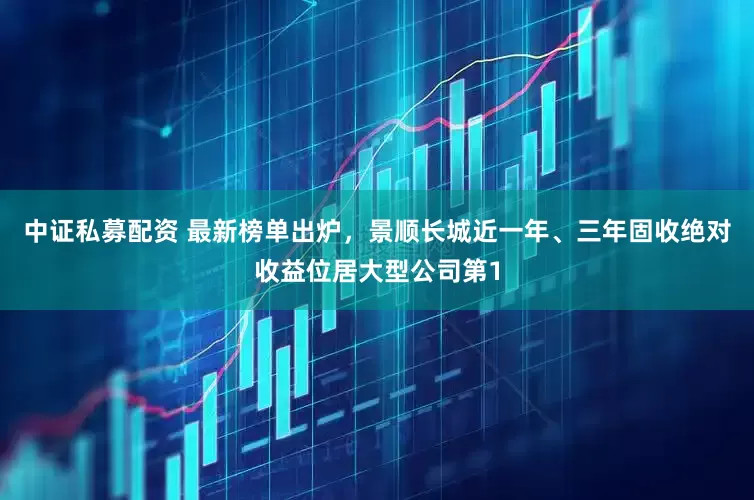 中证私募配资 最新榜单出炉，景顺长城近一年、三年固收绝对收益位居大型公司第1