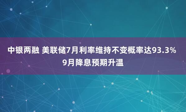中银两融 美联储7月利率维持不变概率达93.3% 9月降息预期升温