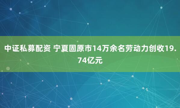 中证私募配资 宁夏固原市14万余名劳动力创收19.74亿元