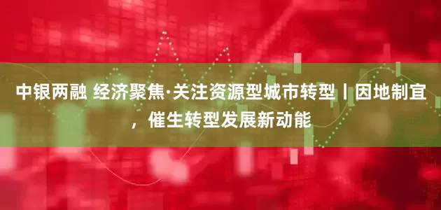 中银两融 经济聚焦·关注资源型城市转型丨因地制宜，催生转型发展新动能