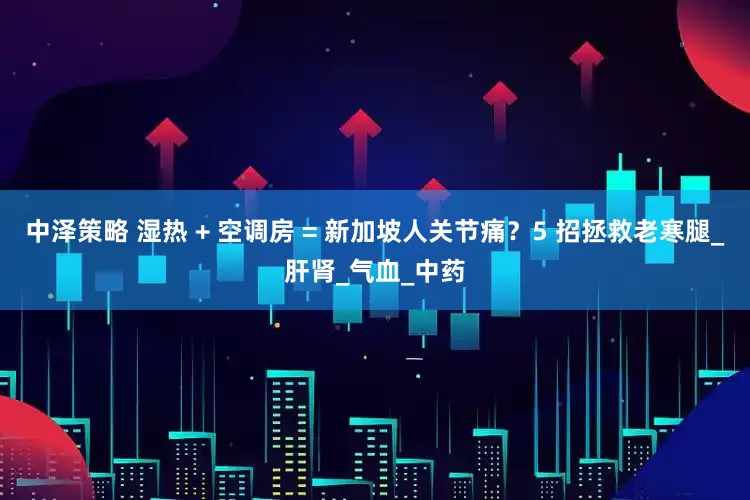 中泽策略 湿热 + 空调房 = 新加坡人关节痛？5 招拯救老寒腿_肝肾_气血_中药