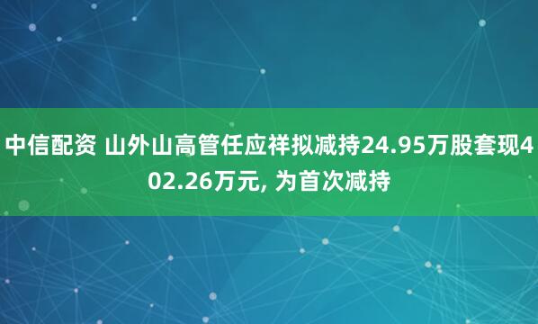 中信配资 山外山高管任应祥拟减持24.95万股套现402.26万元, 为首次减持