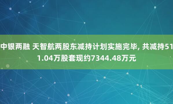 中银两融 天智航两股东减持计划实施完毕, 共减持511.04万股套现约7344.48万元