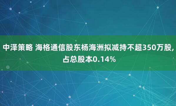 中泽策略 海格通信股东杨海洲拟减持不超350万股, 占总股本0.14%