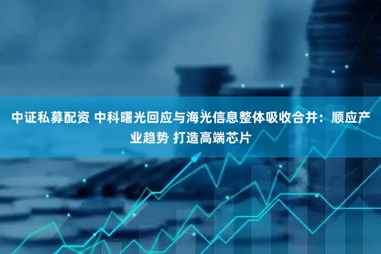 中证私募配资 中科曙光回应与海光信息整体吸收合并：顺应产业趋势 打造高端芯片