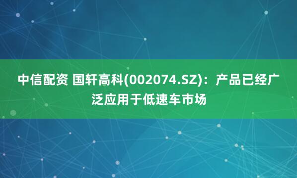 中信配资 国轩高科(002074.SZ)：产品已经广泛应用于低速车市场