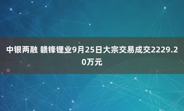 中银两融 赣锋锂业9月25日大宗交易成交2229.20万元
