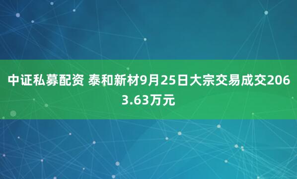 中证私募配资 泰和新材9月25日大宗交易成交2063.63万元