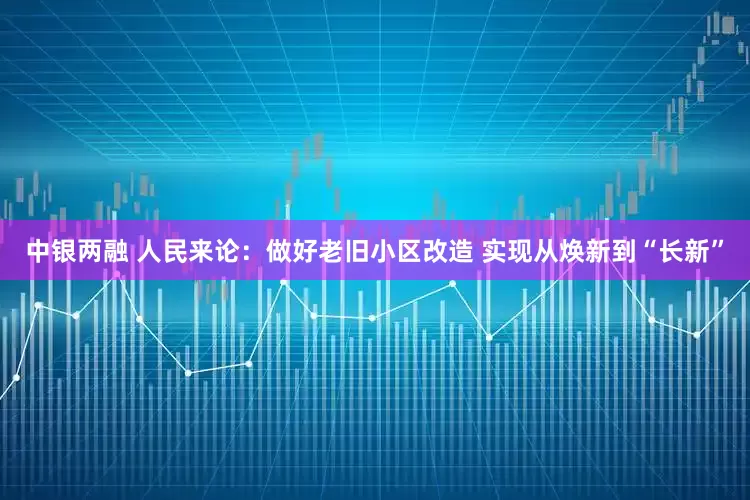 中银两融 人民来论：做好老旧小区改造 实现从焕新到“长新”
