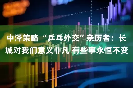 中泽策略 “乒乓外交”亲历者：长城对我们意义非凡 有些事永恒不变